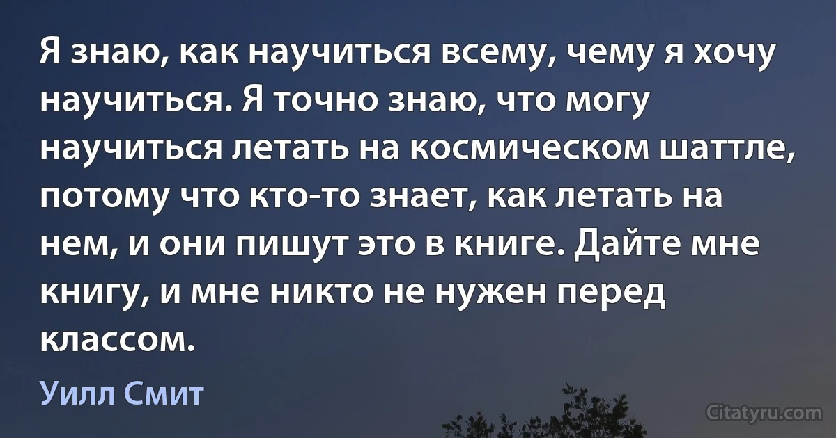 Я знаю, как научиться всему, чему я хочу научиться. Я точно знаю, что могу научиться летать на космическом шаттле, потому что кто-то знает, как летать на нем, и они пишут это в книге. Дайте мне книгу, и мне никто не нужен перед классом. (Уилл Смит)