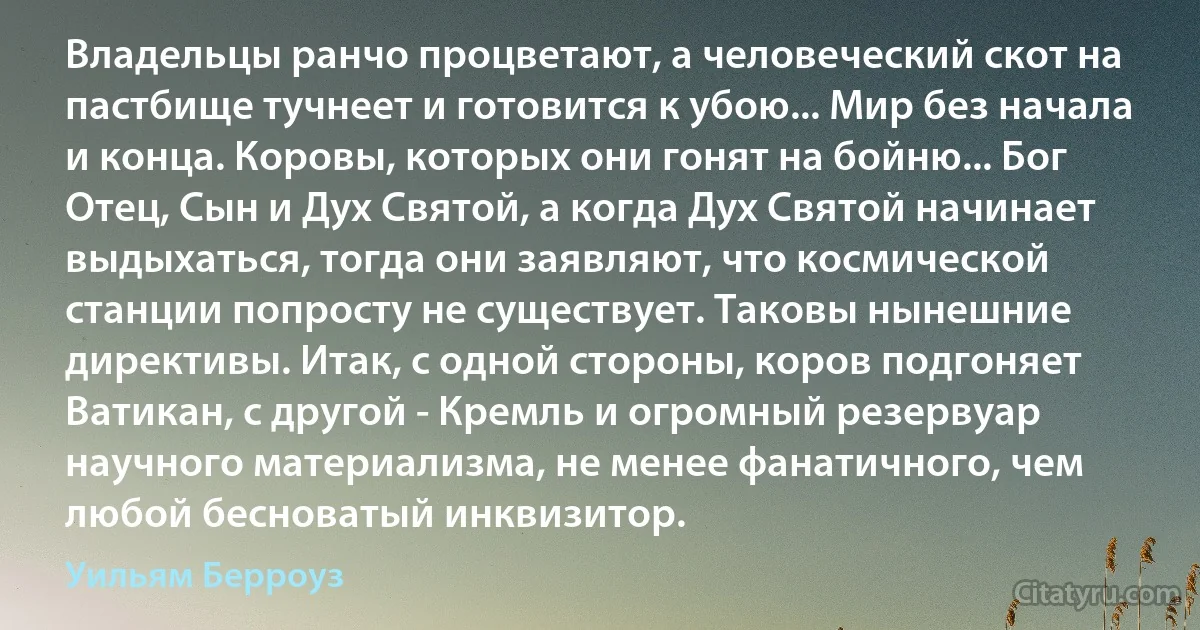 Владельцы ранчо процветают, а человеческий скот на пастбище тучнеет и готовится к убою... Мир без начала и конца. Коровы, которых они гонят на бойню... Бог Отец, Сын и Дух Святой, а когда Дух Святой начинает выдыхаться, тогда они заявляют, что космической станции попросту не существует. Таковы нынешние директивы. Итак, с одной стороны, коров подгоняет Ватикан, с другой - Кремль и огромный резервуар научного материализма, не менее фанатичного, чем любой бесноватый инквизитор. (Уильям Берроуз)