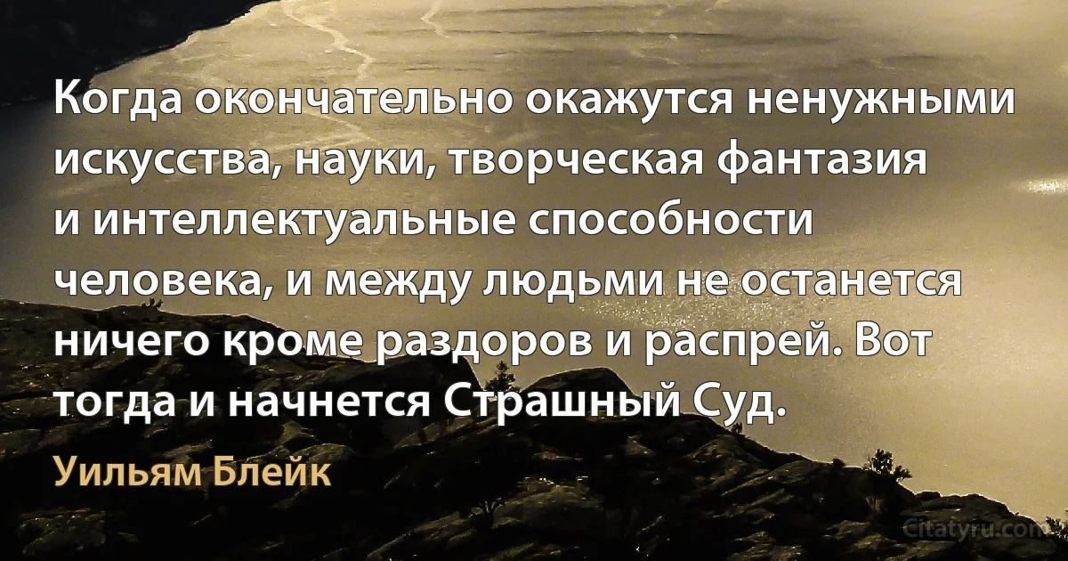 Когда окончательно окажутся ненужными искусства, науки, творческая фантазия и интеллектуальные способности человека, и между людьми не останется ничего кроме раздоров и распрей. Вот тогда и начнется Страшный Суд. (Уильям Блейк)