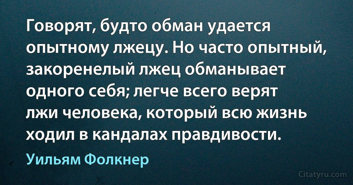 Говорят, будто обман удается опытному лжецу. Но часто опытный, закоренелый лжец обманывает одного себя; легче всего верят лжи человека, который всю жизнь ходил в кандалах правдивости. (Уильям Фолкнер)