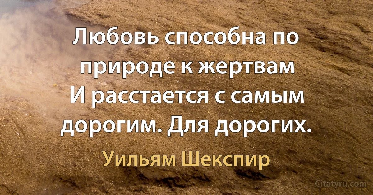 Любовь способна по природе к жертвам 
И расстается с самым дорогим. Для дорогих. (Уильям Шекспир)