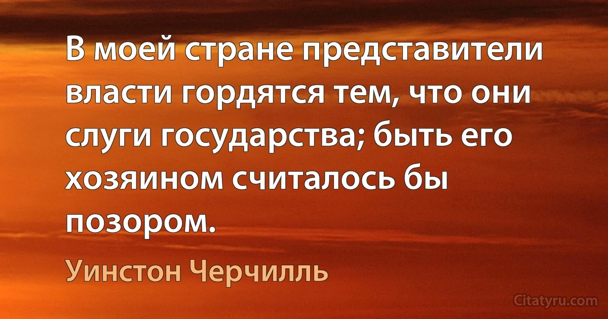 В моей стране представители власти гордятся тем, что они слуги государства; быть его хозяином считалось бы позором. (Уинстон Черчилль)