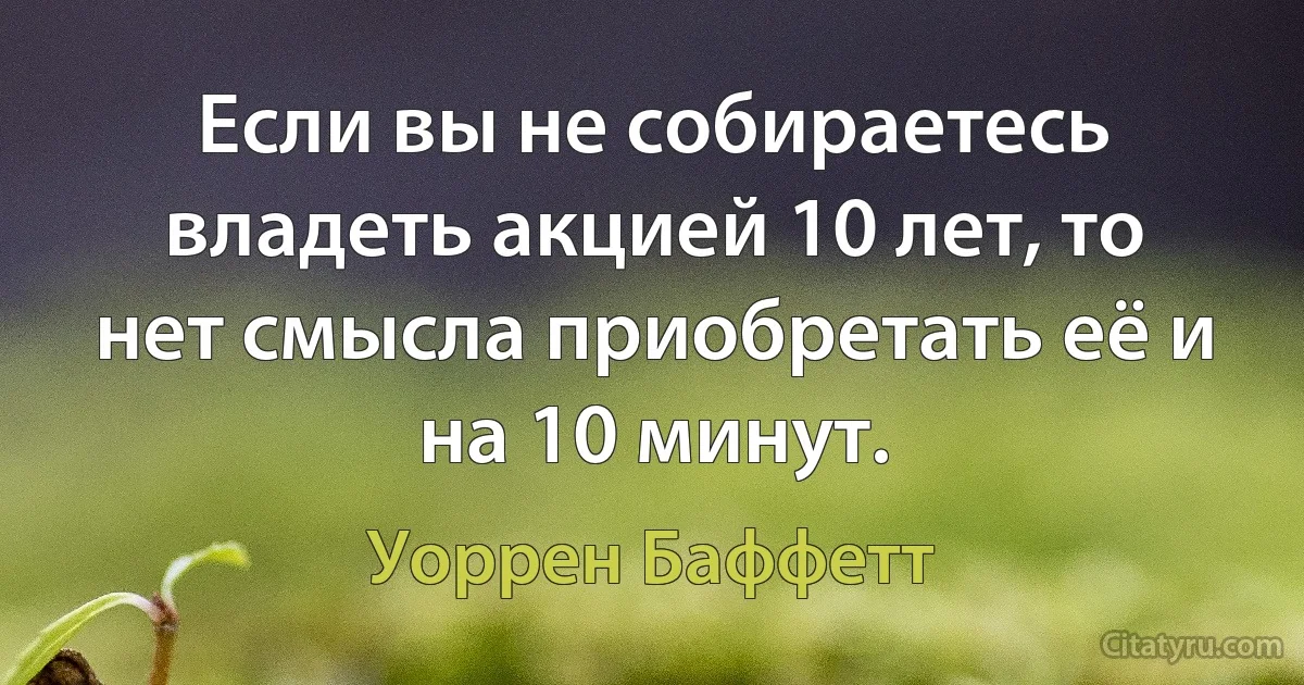 Если вы не собираетесь владеть акцией 10 лет, то нет смысла приобретать её и на 10 минут. (Уоррен Баффетт)