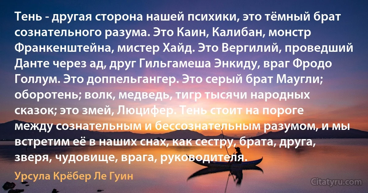 Тень - другая сторона нашей психики, это тёмный брат сознательного разума. Это Каин, Калибан, монстр Франкенштейна, мистер Хайд. Это Вергилий, проведший Данте через ад, друг Гильгамеша Энкиду, враг Фродо Голлум. Это доппельгангер. Это серый брат Маугли; оборотень; волк, медведь, тигр тысячи народных сказок; это змей, Люцифер. Тень стоит на пороге между сознательным и бессознательным разумом, и мы встретим её в наших снах, как сестру, брата, друга, зверя, чудовище, врага, руководителя. (Урсула Крёбер Ле Гуин)