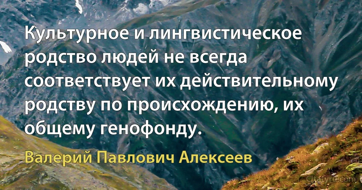 Культурное и лингвистическое родство людей не всегда соответствует их действительному родству по происхождению, их общему генофонду. (Валерий Павлович Алексеев)