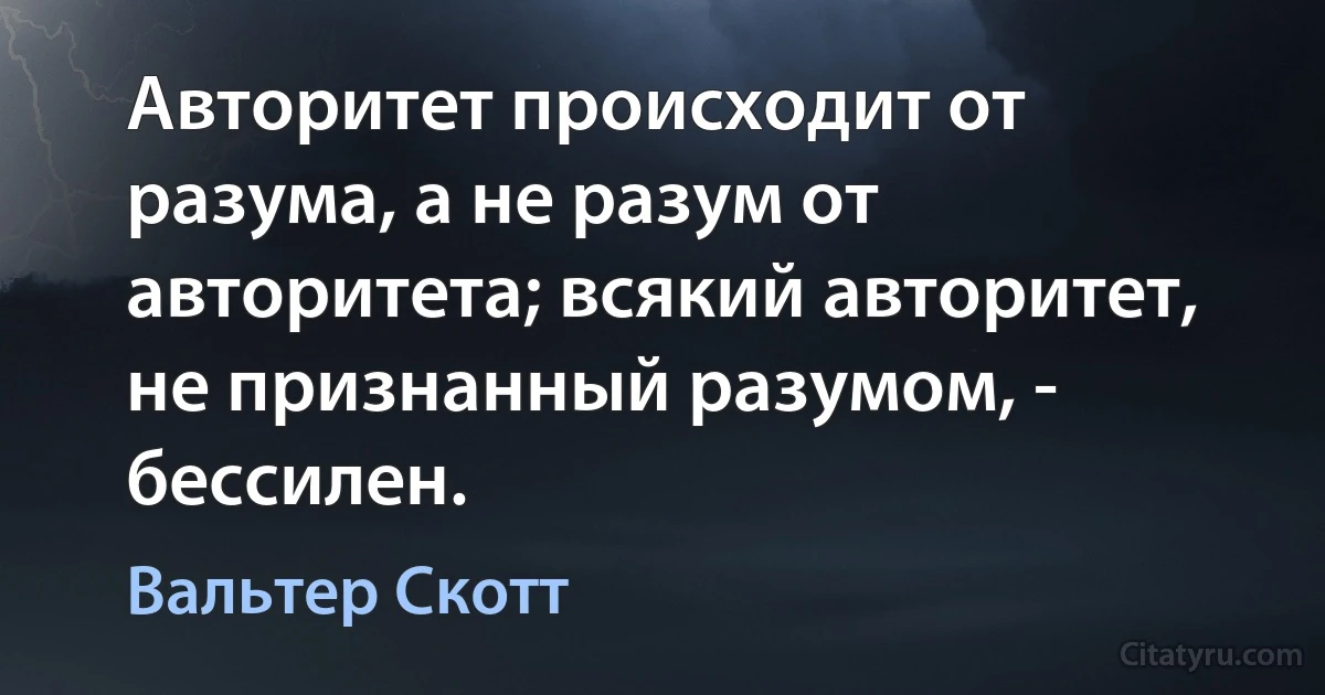 Авторитет происходит от разума, а не разум от авторитета; всякий авторитет, не признанный разумом, - бессилен. (Вальтер Скотт)