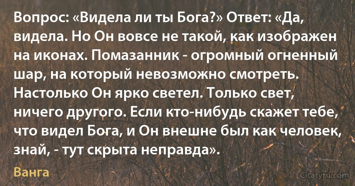 Вопрос: «Видела ли ты Бога?» Ответ: «Да, видела. Но Он вовсе не такой, как изображен на иконах. Помазанник - огромный огненный шар, на который невозможно смотреть. Настолько Он ярко светел. Только свет, ничего другого. Если кто-нибудь скажет тебе, что видел Бога, и Он внешне был как человек, знай, - тут скрыта неправда». (Ванга)