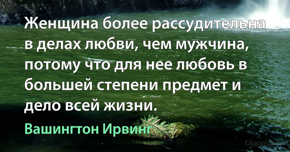 Женщина более рассудительна в делах любви, чем мужчина, потому что для нее любовь в большей степени предмет и дело всей жизни. (Вашингтон Ирвинг)