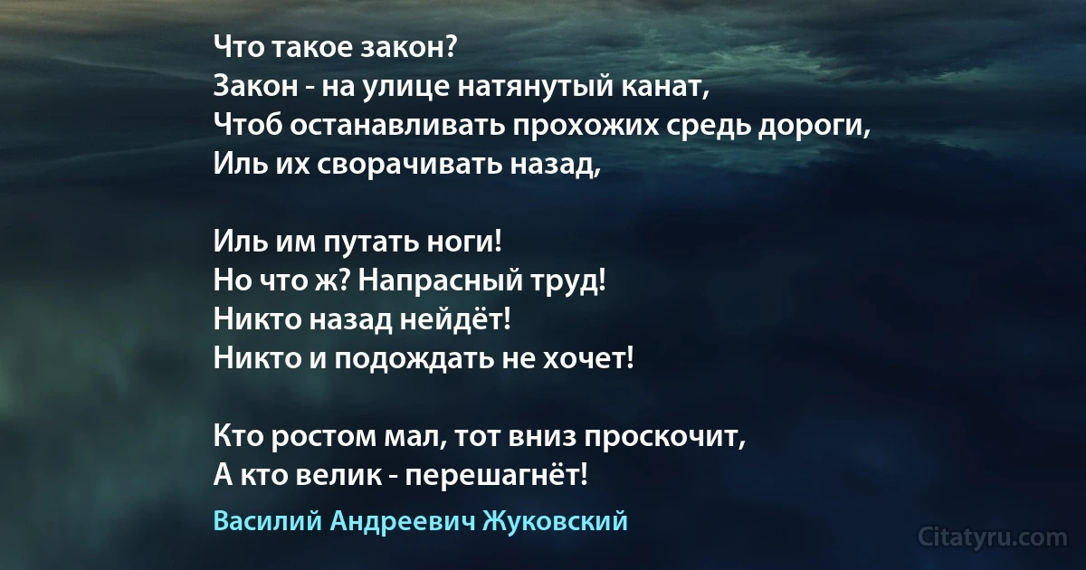 Что такое закон?
Закон - на улице натянутый канат,
Чтоб останавливать прохожих средь дороги,
Иль их сворачивать назад,

Иль им путать ноги!
Но что ж? Напрасный труд!
Никто назад нейдёт!
Никто и подождать не хочет!

Кто ростом мал, тот вниз проскочит,
А кто велик - перешагнёт! (Василий Андреевич Жуковский)