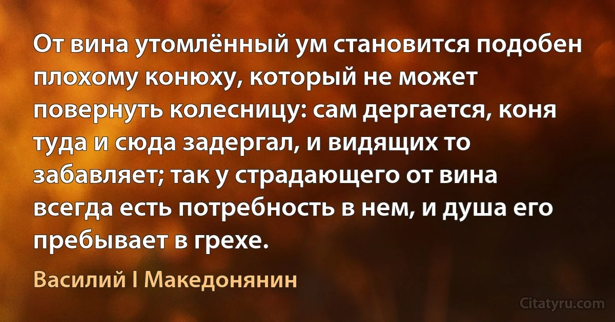 От вина утомлённый ум становится подобен плохому конюху, который не может повернуть колесницу: сам дергается, коня туда и сюда задергал, и видящих то забавляет; так у страдающего от вина всегда есть потребность в нем, и душа его пребывает в грехе. (Василий I Македонянин)