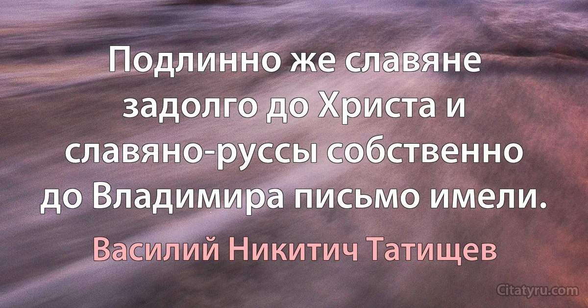 Подлинно же славяне задолго до Христа и славяно-руссы собственно до Владимира письмо имели. (Василий Никитич Татищев)