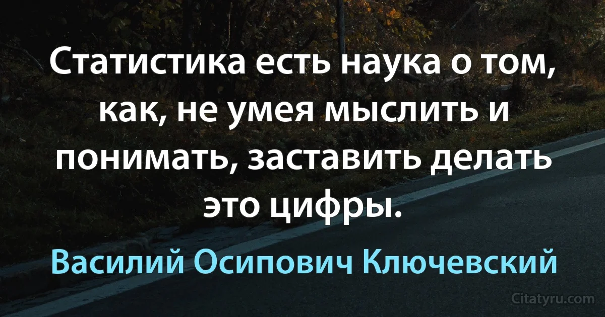 Статистика есть наука о том, как, не умея мыслить и понимать, заставить делать это цифры. (Василий Осипович Ключевский)