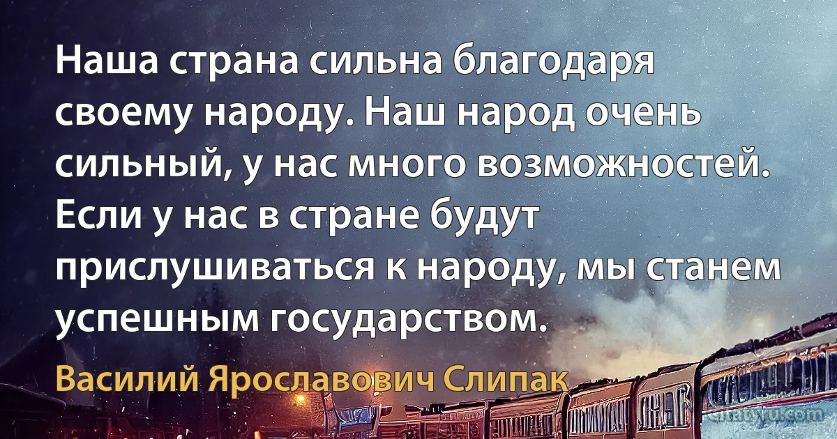 Наша страна сильна благодаря своему народу. Наш народ очень сильный, у нас много возможностей. Если у нас в стране будут прислушиваться к народу, мы станем успешным государством. (Василий Ярославович Слипак)