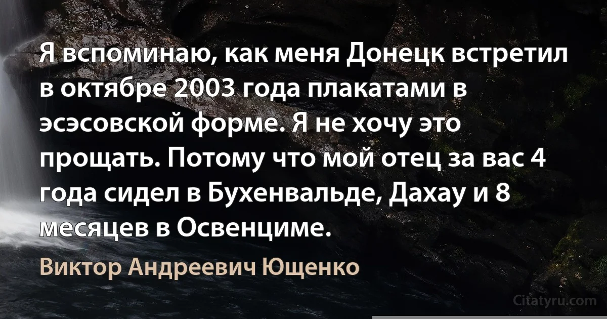 Я вспоминаю, как меня Донецк встретил в октябре 2003 года плакатами в эсэсовской форме. Я не хочу это прощать. Потому что мой отец за вас 4 года сидел в Бухенвальде, Дахау и 8 месяцев в Освенциме. (Виктор Андреевич Ющенко)