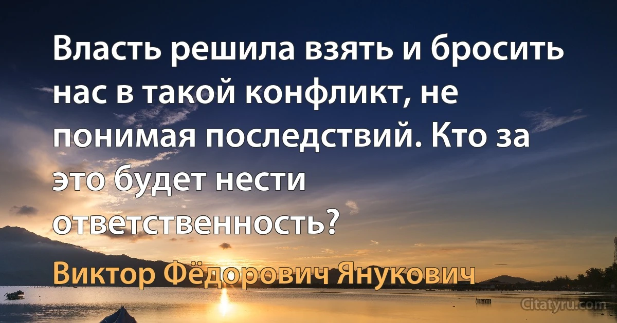 Власть решила взять и бросить нас в такой конфликт, не понимая последствий. Кто за это будет нести ответственность? (Виктор Фёдорович Янукович)