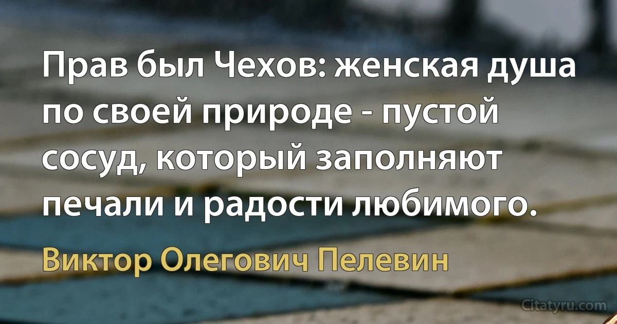 Прав был Чехов: женская душа по своей природе - пустой сосуд, который заполняют печали и радости любимого. (Виктор Олегович Пелевин)