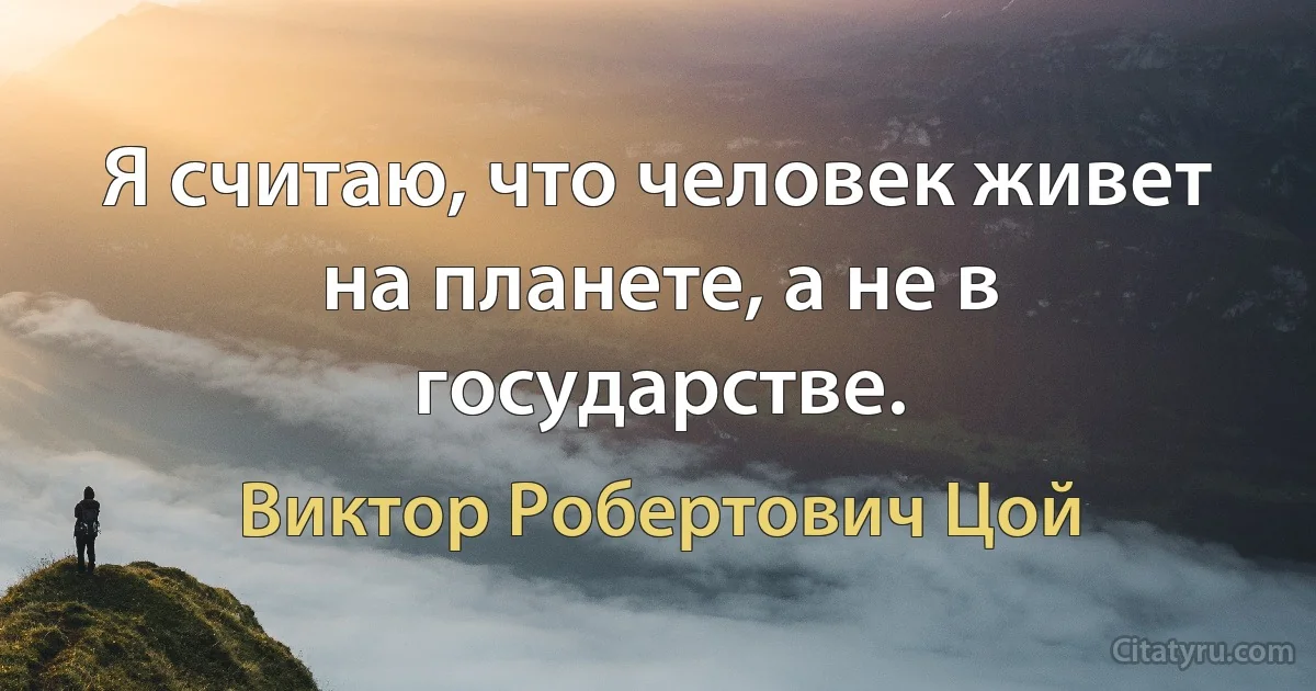 Я считаю, что человек живет на планете, а не в государстве. (Виктор Робертович Цой)