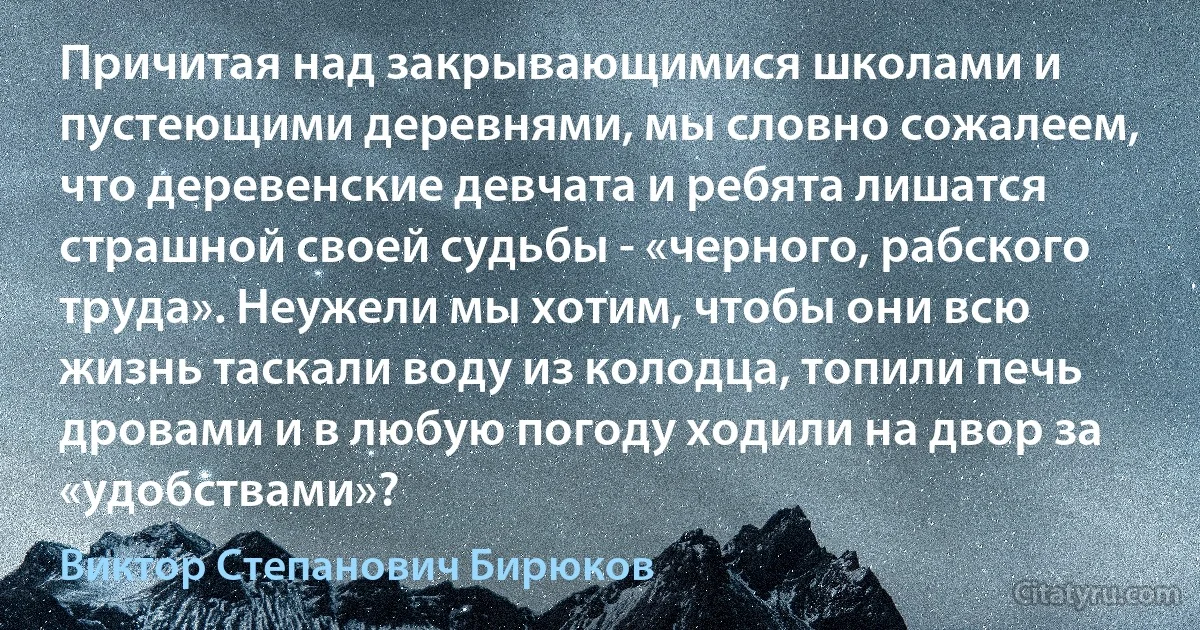 Причитая над закрывающимися школами и пустеющими деревнями, мы словно сожалеем, что деревенские девчата и ребята лишатся страшной своей судьбы - «черного, рабского труда». Неужели мы хотим, чтобы они всю жизнь таскали воду из колодца, топили печь дровами и в любую погоду ходили на двор за «удобствами»? (Виктор Степанович Бирюков)