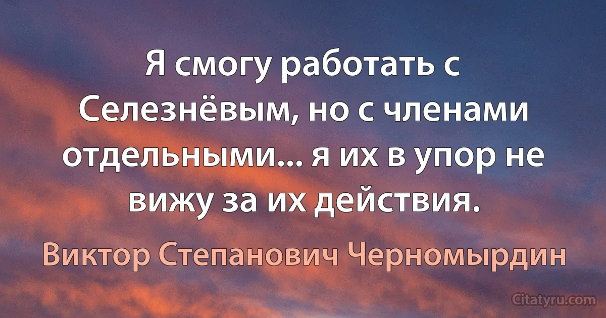 Я смогу работать с Селезнёвым, но с членами отдельными... я их в упор не вижу за их действия. (Виктор Степанович Черномырдин)