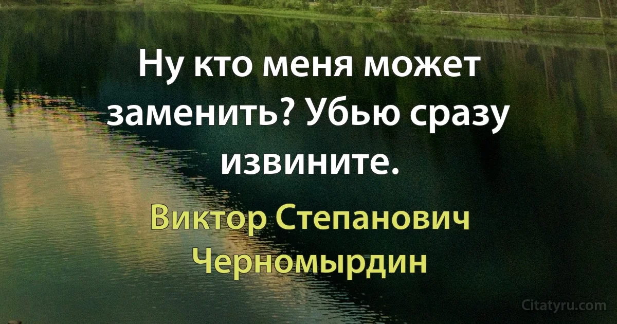 Ну кто меня может заменить? Убью сразу извините. (Виктор Степанович Черномырдин)