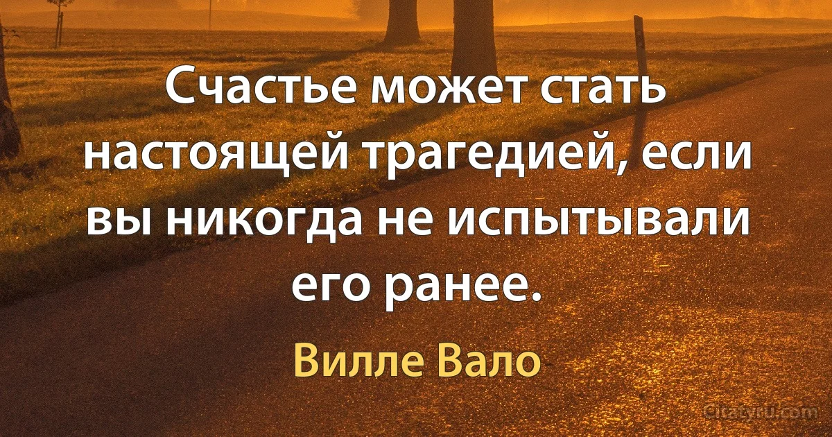 Счастье может стать настоящей трагедией, если вы никогда не испытывали его ранее. (Вилле Вало)