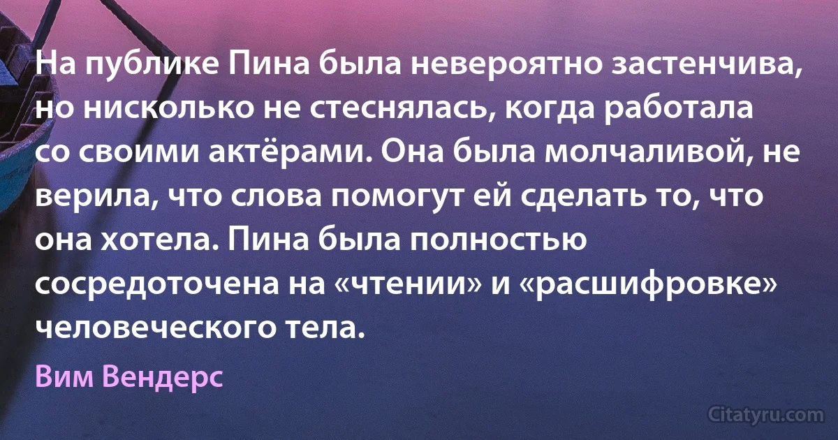 На публике Пина была невероятно застенчива, но нисколько не стеснялась, когда работала со своими актёрами. Она была молчаливой, не верила, что слова помогут ей сделать то, что она хотела. Пина была полностью сосредоточена на «чтении» и «расшифровке» человеческого тела. (Вим Вендерс)