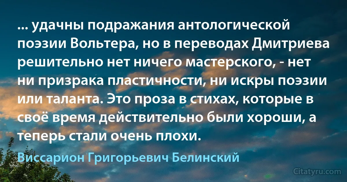 ... удачны подражания антологической поэзии Вольтера, но в переводах Дмитриева решительно нет ничего мастерского, - нет ни призрака пластичности, ни искры поэзии или таланта. Это проза в стихах, которые в своё время действительно были хороши, а теперь стали очень плохи. (Виссарион Григорьевич Белинский)