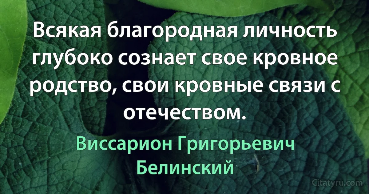 Всякая благородная личность глубоко сознает свое кровное родство, свои кровные связи с отечеством. (Виссарион Григорьевич Белинский)