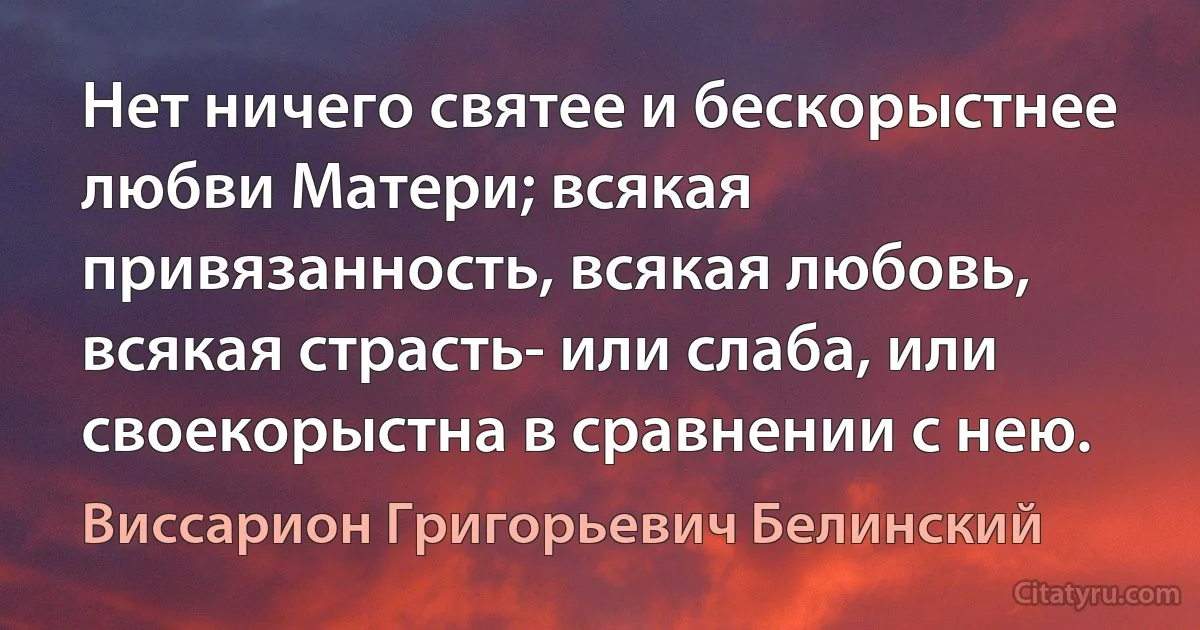 Нет ничего святее и бескорыстнее любви Матери; всякая привязанность, всякая любовь, всякая страсть- или слаба, или своекорыстна в сравнении с нею. (Виссарион Григорьевич Белинский)