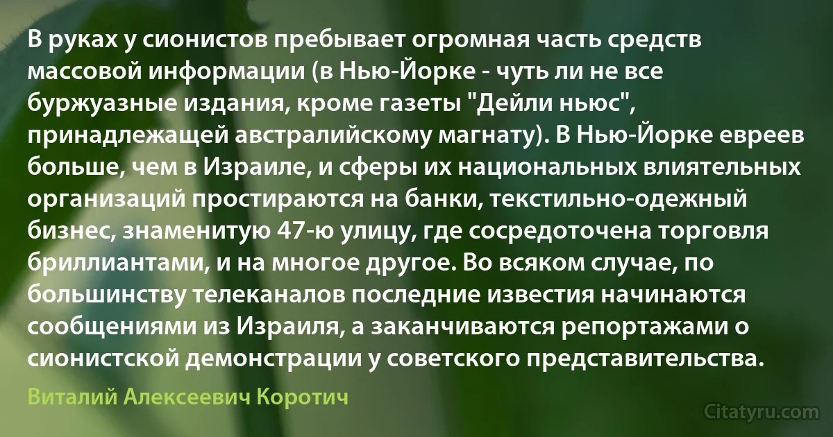 В руках у сионистов пребывает огромная часть средств массовой информации (в Нью-Йорке - чуть ли не все буржуазные издания, кроме газеты "Дейли ньюс", принадлежащей австралийскому магнату). В Нью-Йорке евреев больше, чем в Израиле, и сферы их национальных влиятельных организаций простираются на банки, текстильно-одежный бизнес, знаменитую 47-ю улицу, где сосредоточена торговля бриллиантами, и на многое другое. Во всяком случае, по большинству телеканалов последние известия начинаются сообщениями из Израиля, а заканчиваются репортажами о сионистской демонстрации у советского представительства. (Виталий Алексеевич Коротич)