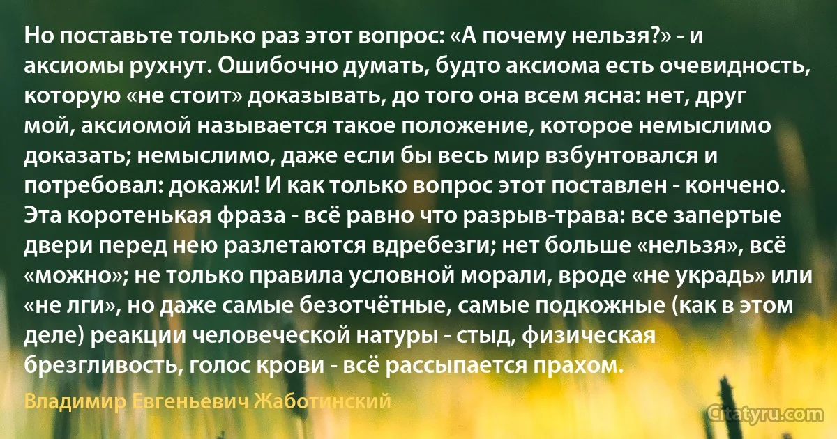 Но поставьте только раз этот вопрос: «А почему нельзя?» - и аксиомы рухнут. Ошибочно думать, будто аксиома есть очевидность, которую «не стоит» доказывать, до того она всем ясна: нет, друг мой, аксиомой называется такое положение, которое немыслимо доказать; немыслимо, даже если бы весь мир взбунтовался и потребовал: докажи! И как только вопрос этот поставлен - кончено. Эта коротенькая фраза - всё равно что разрыв-трава: все запертые двери перед нею разлетаются вдребезги; нет больше «нельзя», всё «можно»; не только правила условной морали, вроде «не украдь» или «не лги», но даже самые безотчётные, самые подкожные (как в этом деле) реакции человеческой натуры - стыд, физическая брезгливость, голос крови - всё рассыпается прахом. (Владимир Евгеньевич Жаботинский)