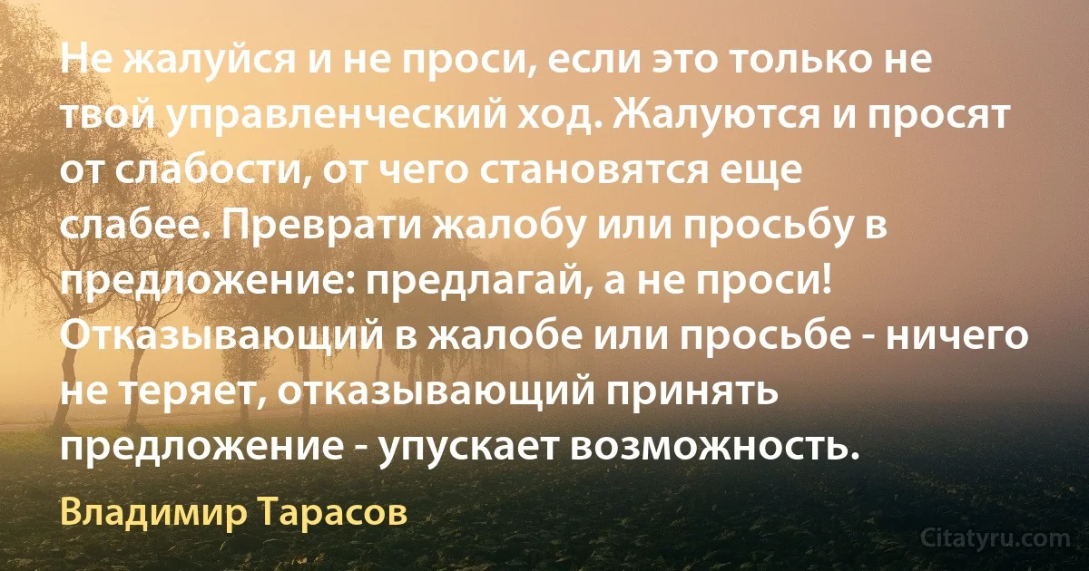 Не жалуйся и не проси, если это только не твой управленческий ход. Жалуются и просят от слабости, от чего становятся еще слабее. Преврати жалобу или просьбу в предложение: предлагай, а не проси! Отказывающий в жалобе или просьбе - ничего не теряет, отказывающий принять предложение - упускает возможность. (Владимир Тарасов)