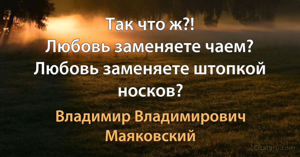 Так что ж?!
Любовь заменяете чаем?
Любовь заменяете штопкой носков? (Владимир Владимирович Маяковский)