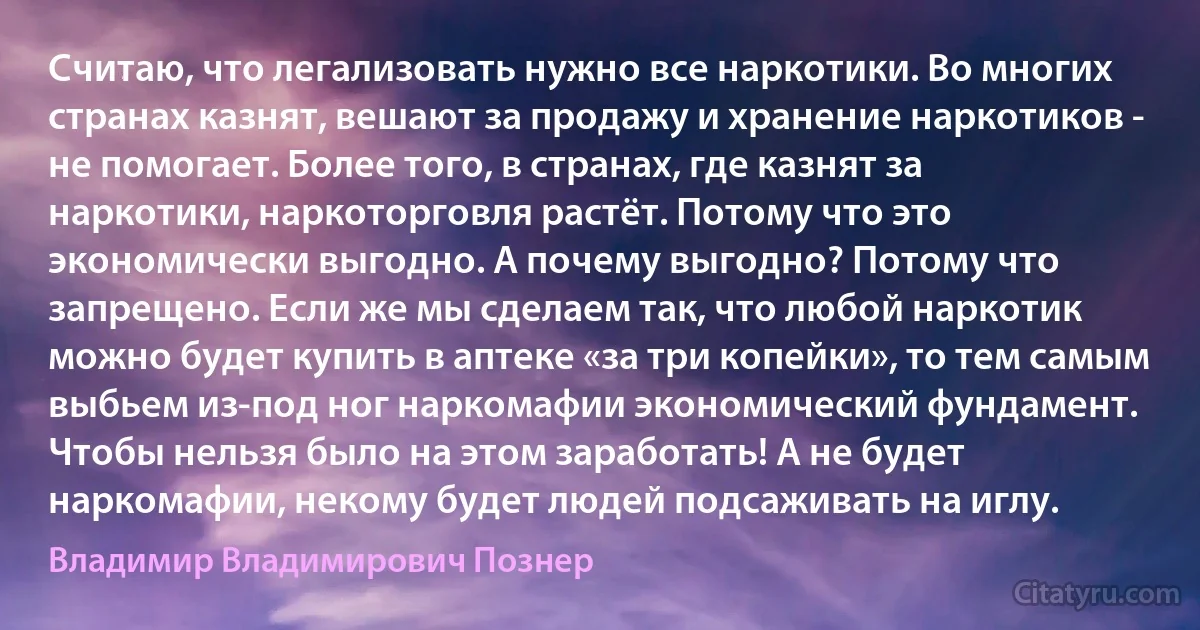 Считаю, что легализовать нужно все наркотики. Во многих странах казнят, вешают за продажу и хранение наркотиков - не помогает. Более того, в странах, где казнят за наркотики, наркоторговля растёт. Потому что это экономически выгодно. А почему выгодно? Потому что запрещено. Если же мы сделаем так, что любой наркотик можно будет купить в аптеке «за три копейки», то тем самым выбьем из-под ног наркомафии экономический фундамент. Чтобы нельзя было на этом заработать! А не будет наркомафии, некому будет людей подсаживать на иглу. (Владимир Владимирович Познер)