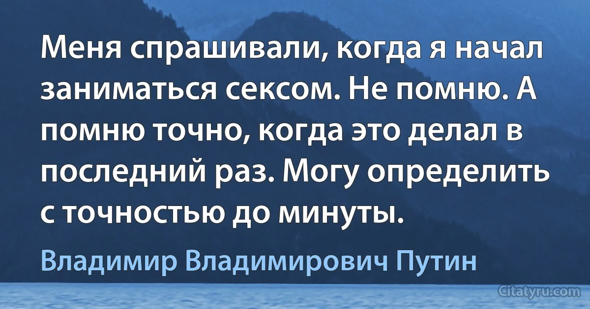 Меня спрашивали, когда я начал заниматься сексом. Не помню. А помню точно, когда это делал в последний раз. Могу определить с точностью до минуты. (Владимир Владимирович Путин)