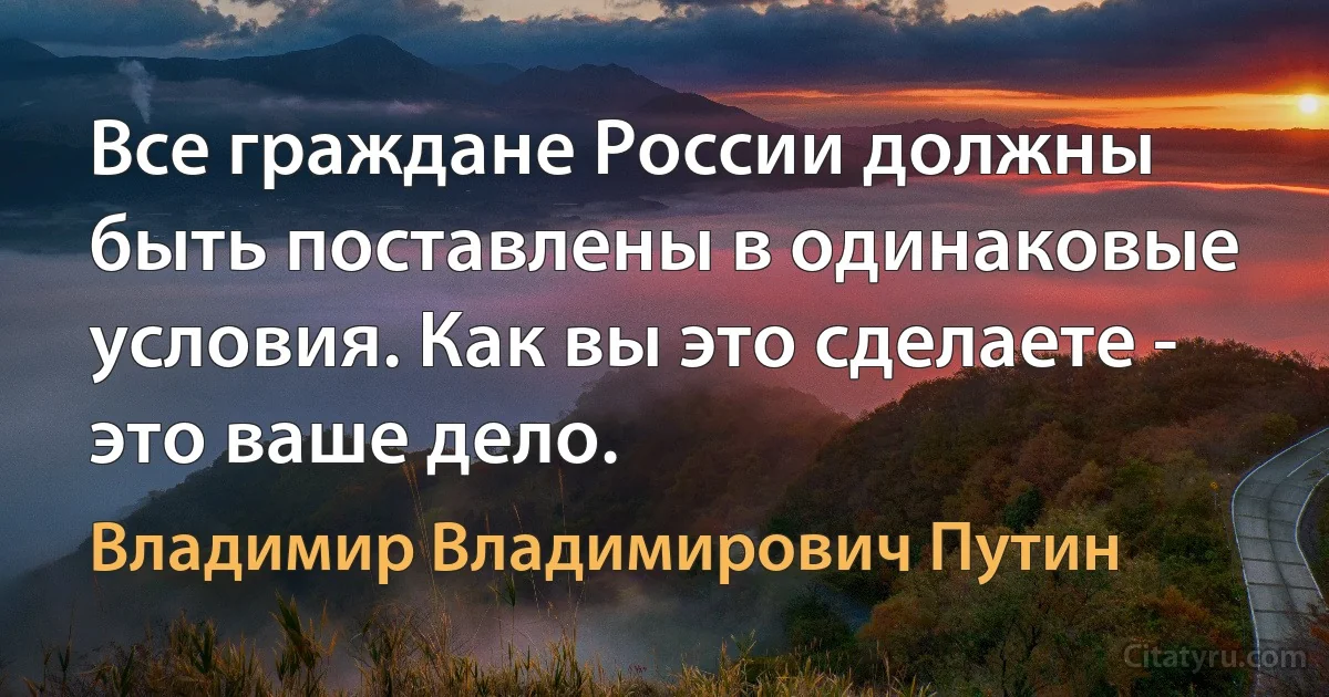 Все граждане России должны быть поставлены в одинаковые условия. Как вы это сделаете - это ваше дело. (Владимир Владимирович Путин)