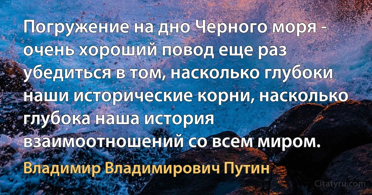 Погружение на дно Черного моря - очень хороший повод еще раз убедиться в том, насколько глубоки наши исторические корни, насколько глубока наша история взаимоотношений со всем миром. (Владимир Владимирович Путин)