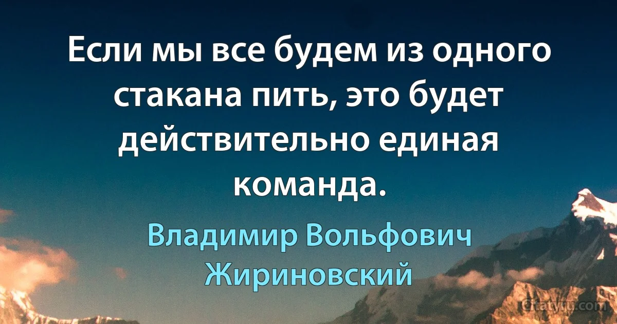 Если мы все будем из одного стакана пить, это будет действительно единая команда. (Владимир Вольфович Жириновский)