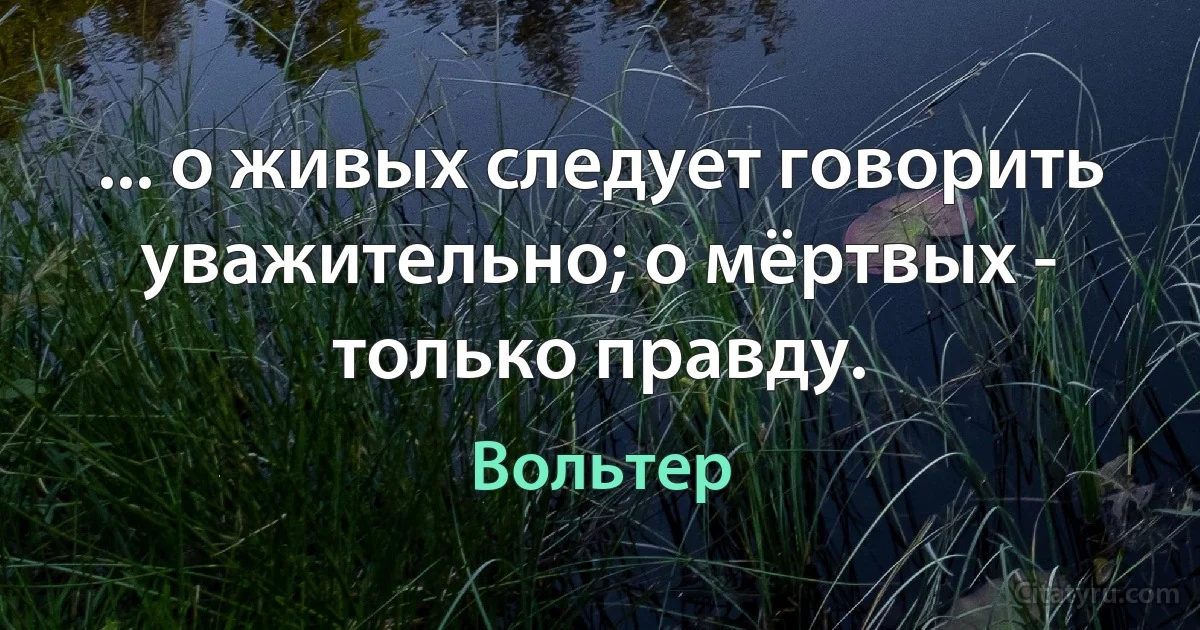 ... о живых следует говорить уважительно; о мёртвых - только правду. (Вольтер)