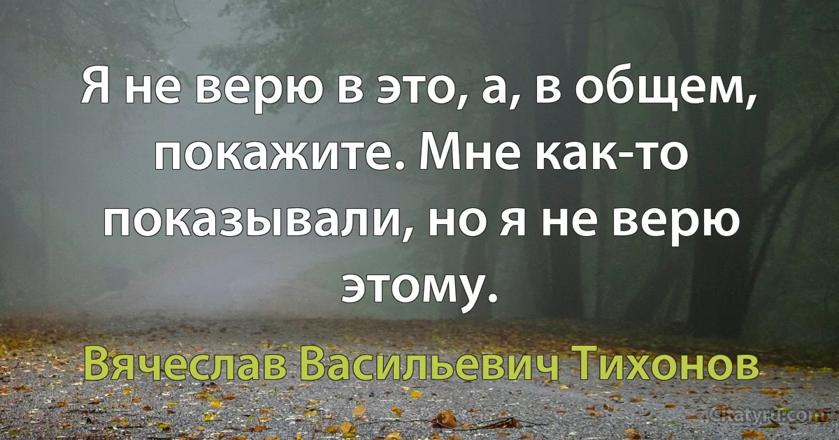 Я не верю в это, а, в общем, покажите. Мне как-то показывали, но я не верю этому. (Вячеслав Васильевич Тихонов)