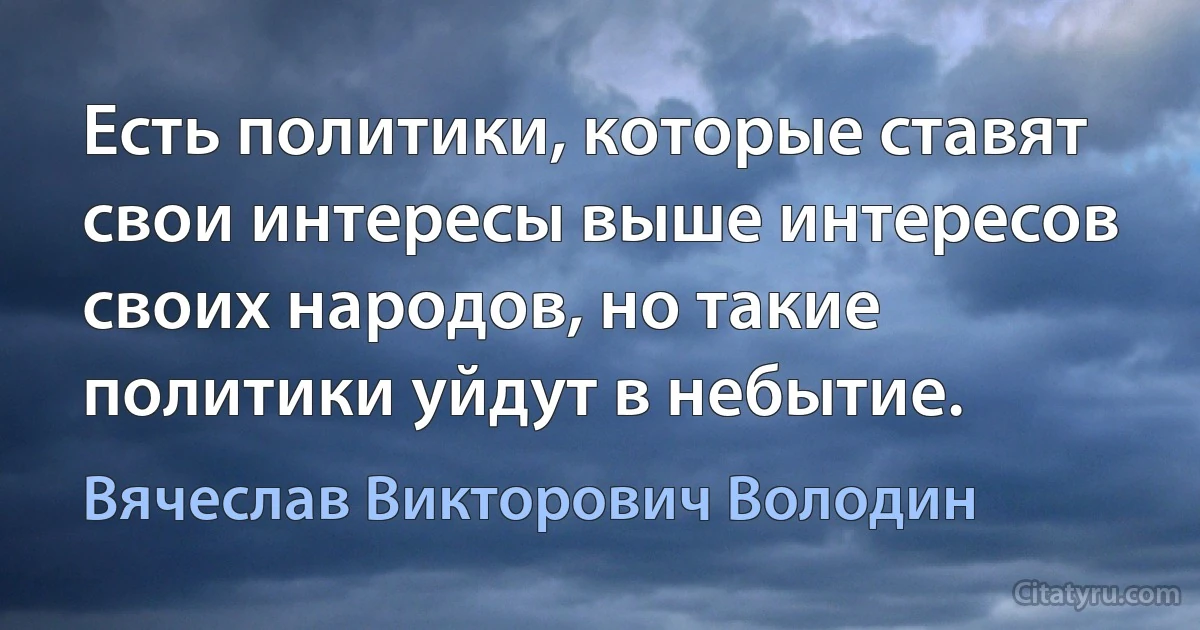 Есть политики, которые ставят свои интересы выше интересов своих народов, но такие политики уйдут в небытие. (Вячеслав Викторович Володин)