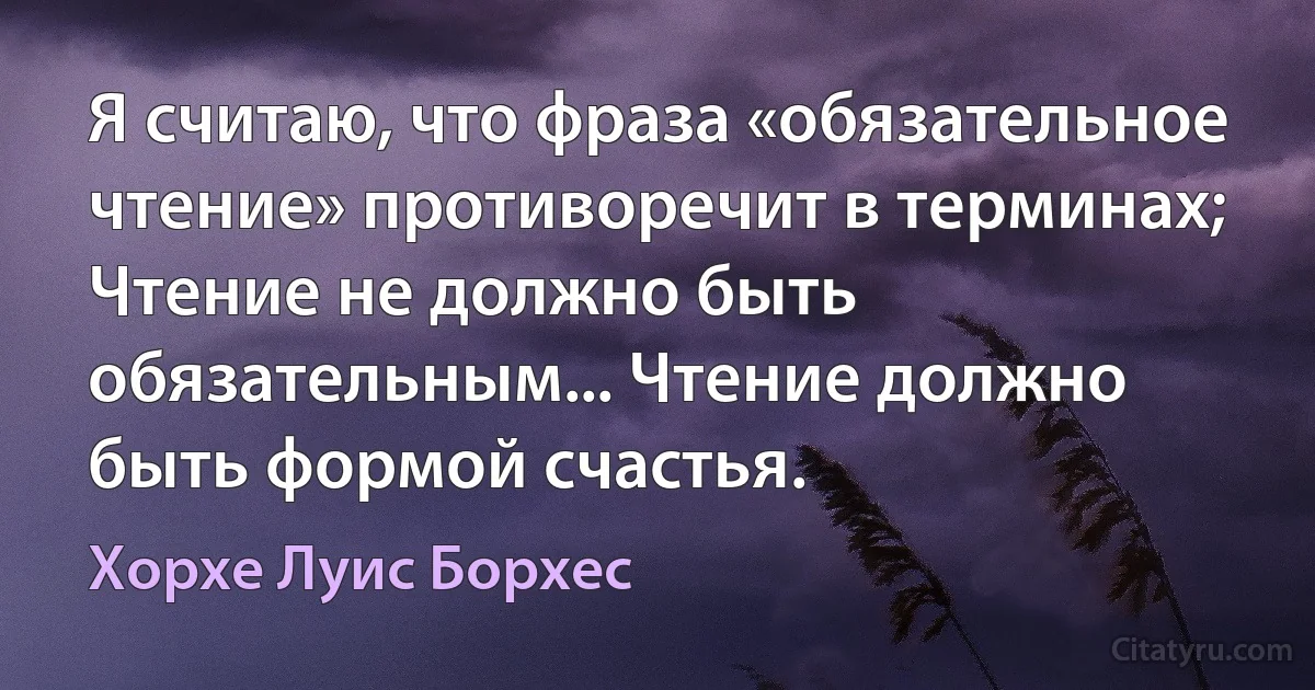 Я считаю, что фраза «обязательное чтение» противоречит в терминах; Чтение не должно быть обязательным... Чтение должно быть формой счастья. (Хорхе Луис Борхес)