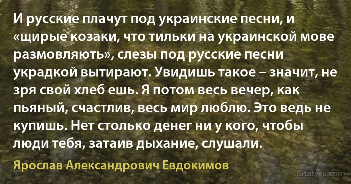 И русские плачут под украинские песни, и «щирые козаки, что тильки на украинской мове размовляють», слезы под русские песни украдкой вытирают. Увидишь такое – значит, не зря свой хлеб ешь. Я потом весь вечер, как пьяный, счастлив, весь мир люблю. Это ведь не купишь. Нет столько денег ни у кого, чтобы люди тебя, затаив дыхание, слушали. (Ярослав Александрович Евдокимов)