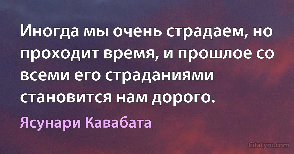 Иногда мы очень страдаем, но проходит время, и прошлое со всеми его страданиями становится нам дорого. (Ясунари Кавабата)