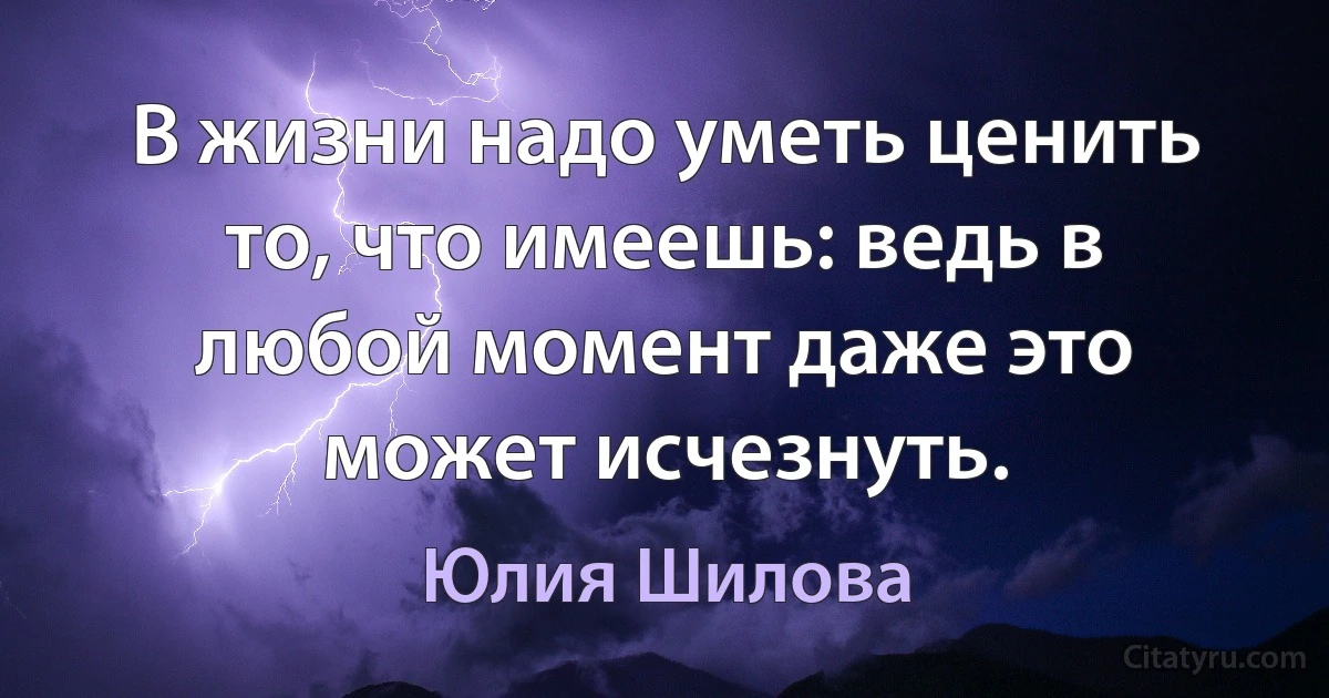 В жизни надо уметь ценить то, что имеешь: ведь в любой момент даже это может исчезнуть. (Юлия Шилова)