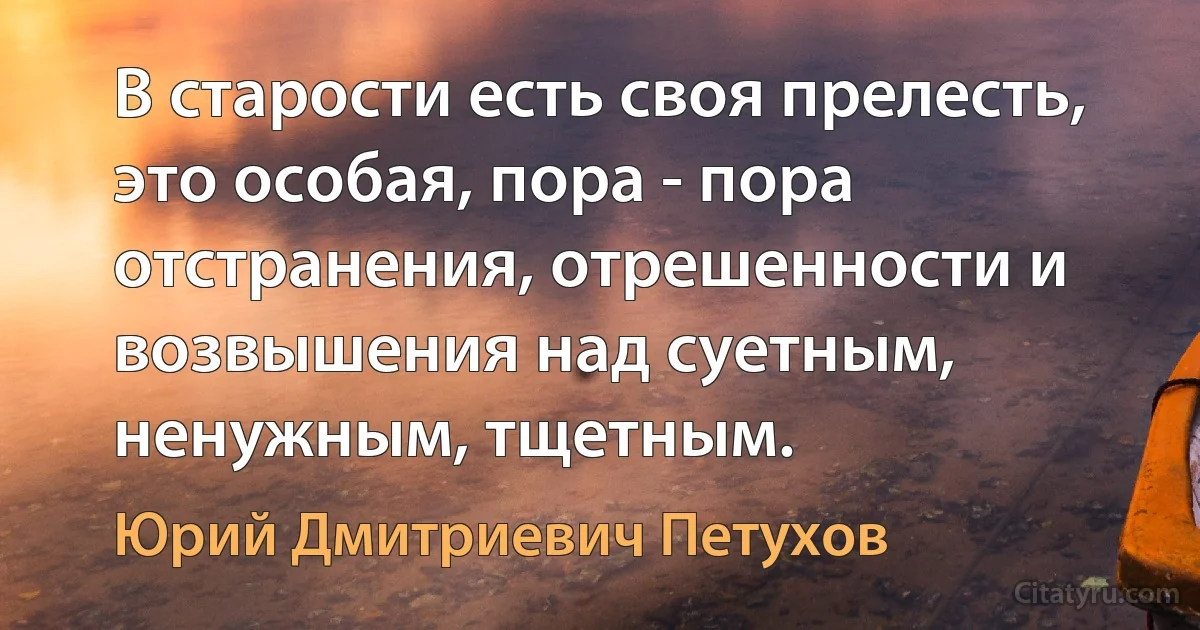 В старости есть своя прелесть, это особая, пора - пора отстранения, отрешенности и возвышения над суетным, ненужным, тщетным. (Юрий Дмитриевич Петухов)