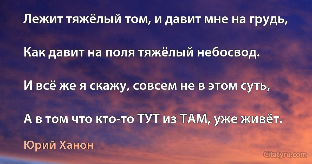 Лежит тяжёлый том, и давит мне на грудь,

Как давит на поля тяжёлый небосвод.

И всё же я скажу, совсем не в этом суть,

А в том что кто-то ТУТ из ТАМ, уже живёт. (Юрий Ханон)