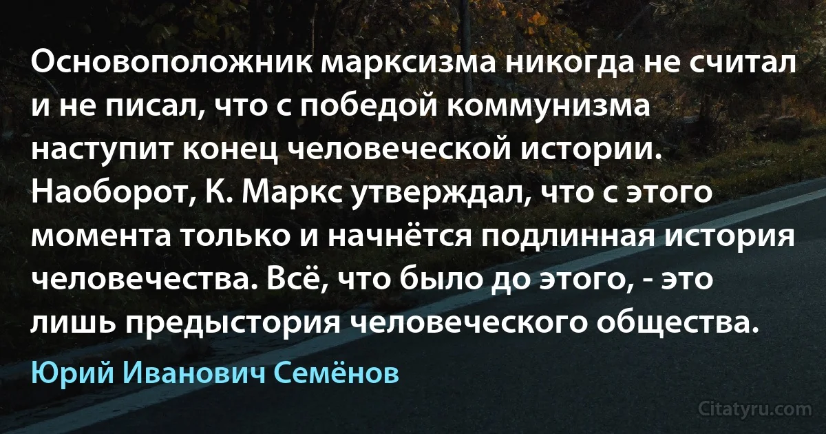 Основоположник марксизма никогда не считал и не писал, что с победой коммунизма наступит конец человеческой истории. Наоборот, К. Маркс утверждал, что с этого момента только и начнётся подлинная история человечества. Всё, что было до этого, - это лишь предыстория человеческого общества. (Юрий Иванович Семёнов)