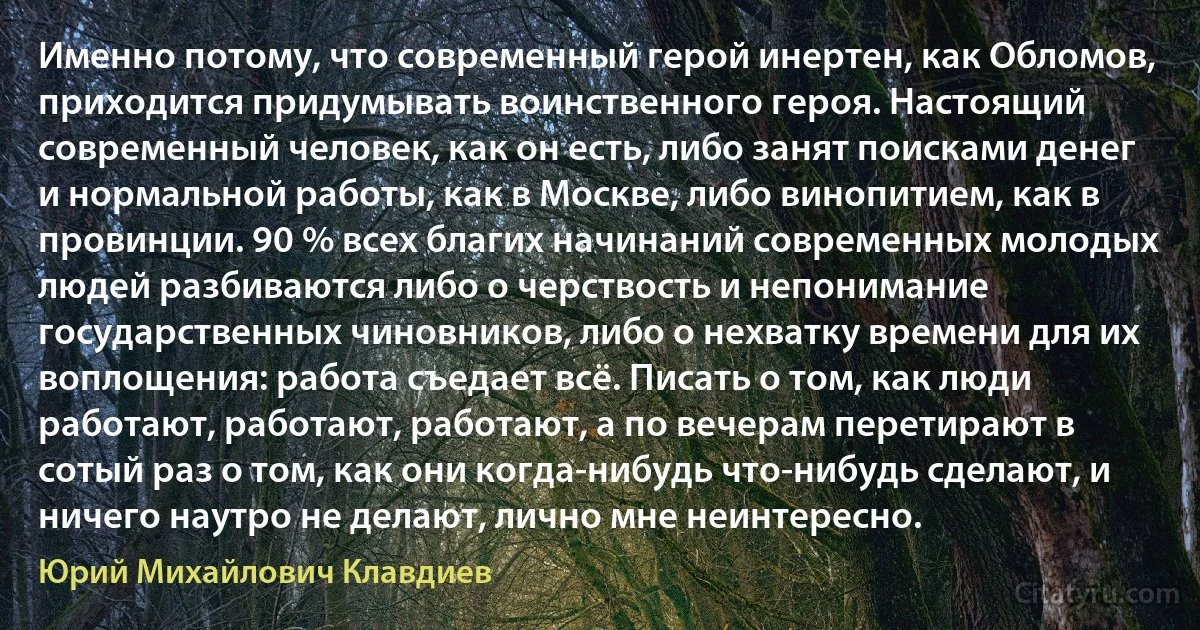 Именно потому, что современный герой инертен, как Обломов, приходится придумывать воинственного героя. Настоящий современный человек, как он есть, либо занят поисками денег и нормальной работы, как в Москве, либо винопитием, как в провинции. 90 % всех благих начинаний современных молодых людей разбиваются либо о черствость и непонимание государственных чиновников, либо о нехватку времени для их воплощения: работа съедает всё. Писать о том, как люди работают, работают, работают, а по вечерам перетирают в сотый раз о том, как они когда-нибудь что-нибудь сделают, и ничего наутро не делают, лично мне неинтересно. (Юрий Михайлович Клавдиев)