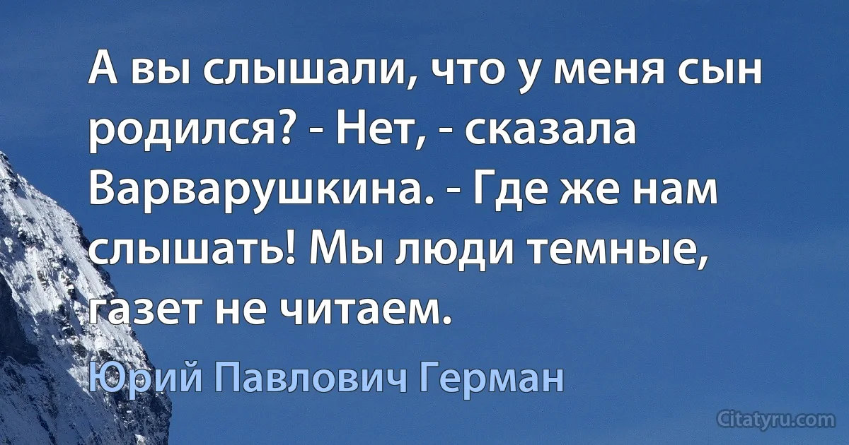 А вы слышали, что у меня сын родился? - Нет, - сказала Варварушкина. - Где же нам слышать! Мы люди темные, газет не читаем. (Юрий Павлович Герман)